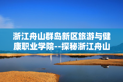 浙江舟山群岛新区旅游与健康职业学院--探秘浙江舟山群岛旅游健康学府 浙江舟山群岛新区旅游与健康职业学院--探秘浙江舟山群岛旅游健康学府