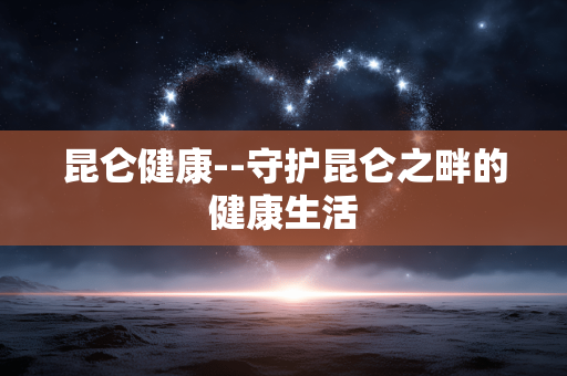 昆仑健康--守护昆仑之畔的健康生活