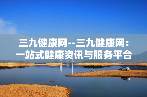 三九健康网--三九健康网：一站式健康资讯与服务平台