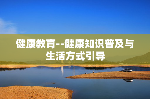 健康教育--健康知识普及与生活方式引导 健康教育--健康知识普及与生活方式引导