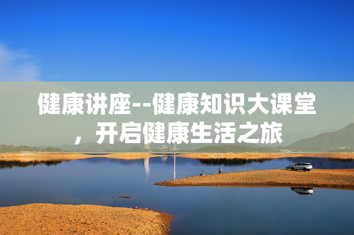 健康讲座--健康知识大课堂，开启健康生活之旅