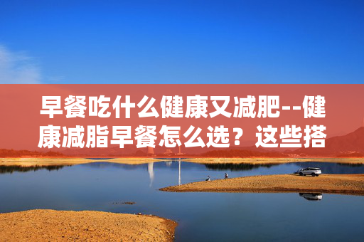 早餐吃什么健康又减肥--健康减脂早餐怎么选？这些搭配超合适