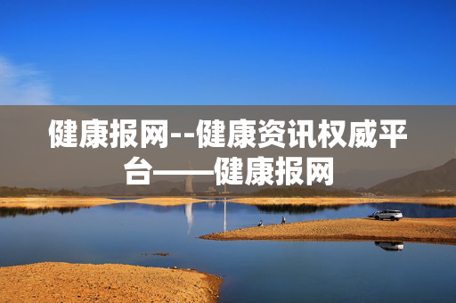 健康报网--健康资讯权威平台——健康报网 健康报网--健康资讯权威平台——健康报网