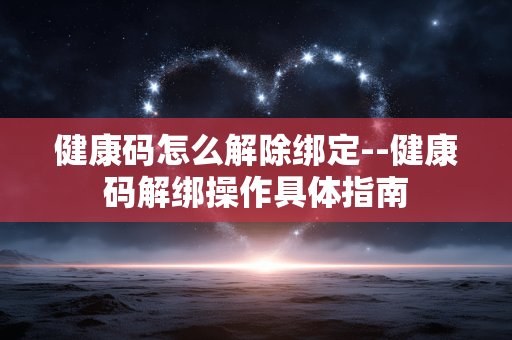 健康码怎么解除绑定--健康码解绑操作具体指南 健康码怎么解除绑定--健康码解绑操作具体指南