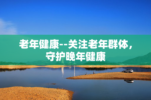 老年健康--关注老年群体，守护晚年健康