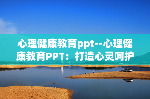 心理健康教育ppt--心理健康教育PPT:打造心灵呵护指南 心理健康教育ppt--心理健康教育PPT:打造心灵呵护指南