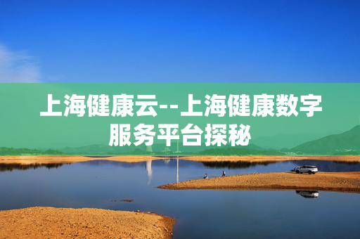 上海健康云--上海健康数字服务平台探秘