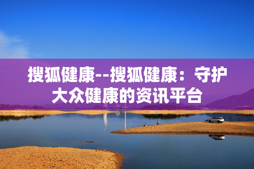搜狐健康--搜狐健康：守护大众健康的资讯平台