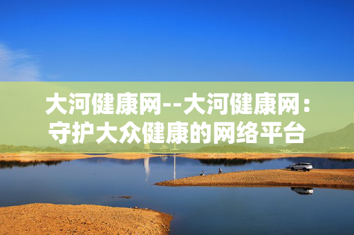 大河健康网--大河健康网：守护大众健康的网络平台