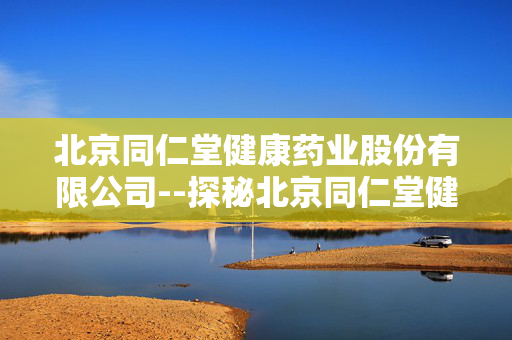北京同仁堂健康药业股份有限公司--探秘北京同仁堂健康药业的卓越之路