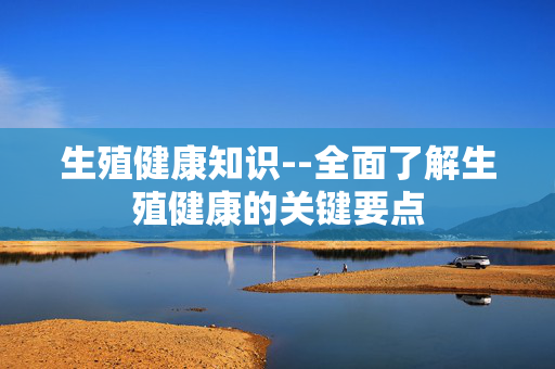 生殖健康知识--全面了解生殖健康的关键要点