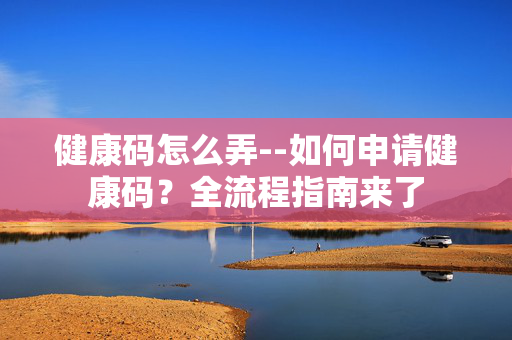 健康码怎么弄--如何申请健康码?全流程指南来了 健康码怎么弄--如何申请健康码?全流程指南来了