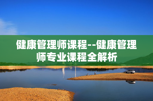 健康管理师课程--健康管理师专业课程全解析 健康管理师课程--健康管理师专业课程全解析