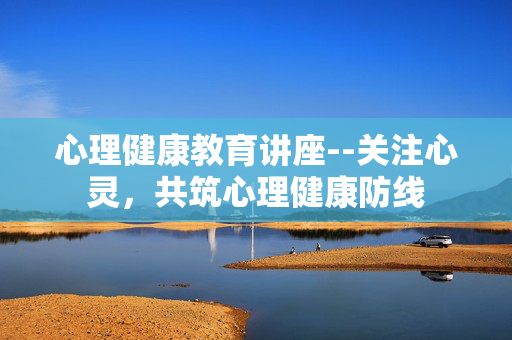 心理健康教育讲座--关注心灵,共筑心理健康防线 心理健康教育讲座--关注心灵,共筑心理健康防线