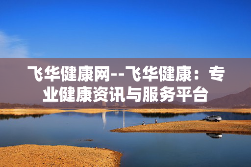 飞华健康网--飞华健康：专业健康资讯与服务平台