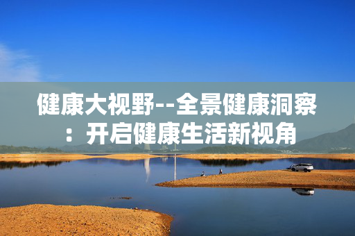 健康大视野--全景健康洞察：开启健康生活新视角