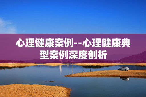 心理健康案例--心理健康典型案例深度剖析