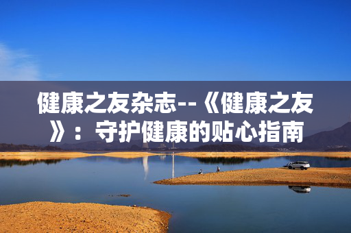 健康之友杂志--《健康之友》:守护健康的贴心指南 健康之友杂志--《健康之友》:守护健康的贴心指南