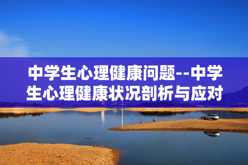 中学生心理健康问题--中学生心理健康状况剖析与应对