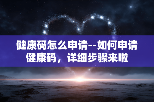 健康码怎么申请--如何申请健康码,详细步骤来啦 健康码怎么申请--如何申请健康码,详细步骤来啦