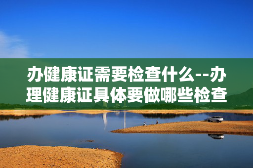 办健康证需要检查什么--办理健康证具体要做哪些检查？