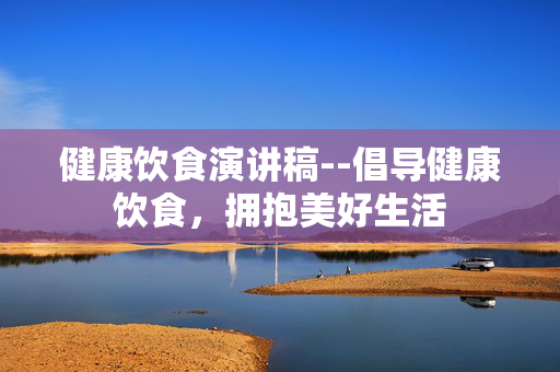 健康饮食演讲稿--倡导健康饮食,拥抱美好生活 健康饮食演讲稿--倡导健康饮食,拥抱美好生活