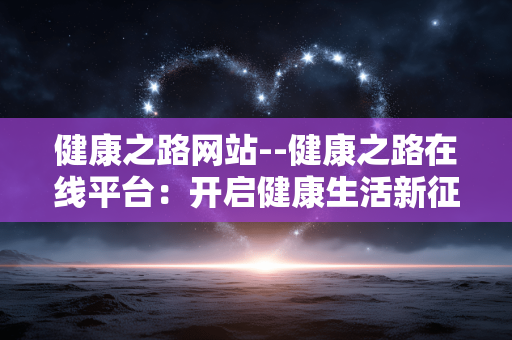 健康之路网站--健康之路在线平台：开启健康生活新征程