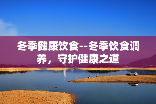冬季健康饮食--冬季饮食调养，守护健康之道