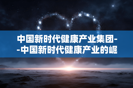 中国新时代健康产业集团--中国新时代健康产业的崛起与辉煌 中国新时代健康产业集团--中国新时代健康产业的崛起与辉煌