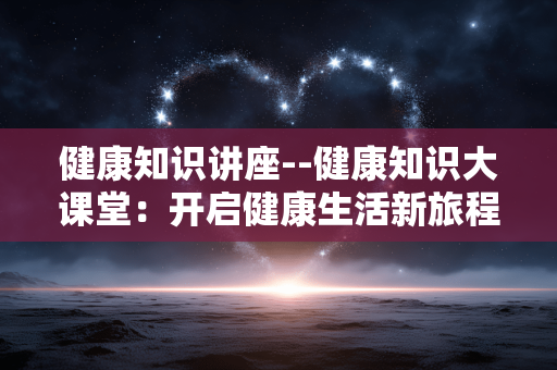 健康知识讲座--健康知识大课堂：开启健康生活新旅程