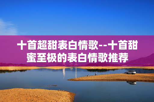十首超甜表白情歌--十首甜蜜至极的表白情歌推荐 十首超甜表白情歌--十首甜蜜至极的表白情歌推荐