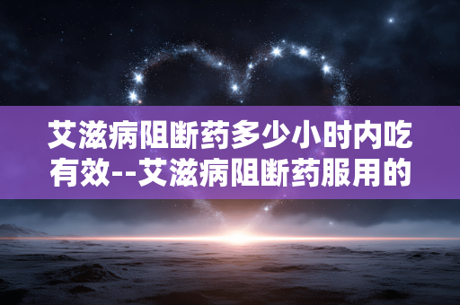 艾滋病阻断药多少小时内吃有效--艾滋病阻断药服用的有效时间范围