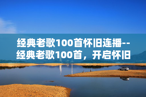 经典老歌100首怀旧连播--经典老歌100首，开启怀旧音乐连播之旅