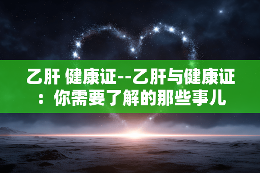 乙肝 健康证--乙肝与健康证：你需要了解的那些事儿