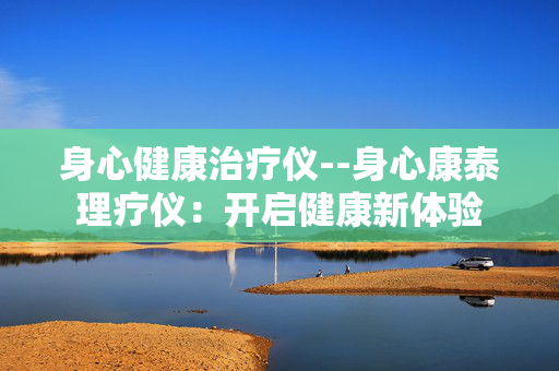 身心健康治疗仪--身心康泰理疗仪:开启健康新体验 身心健康治疗仪--身心康泰理疗仪:开启健康新体验