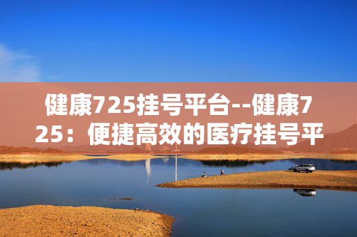 健康725挂号平台--健康725：便捷高效的医疗挂号平台