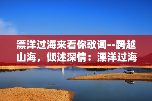 漂洋过海来看你歌词--跨越山海,倾述深情:漂洋过海来看你 漂洋过海来看你歌词--跨越山海,倾述深情:漂洋过海来看你