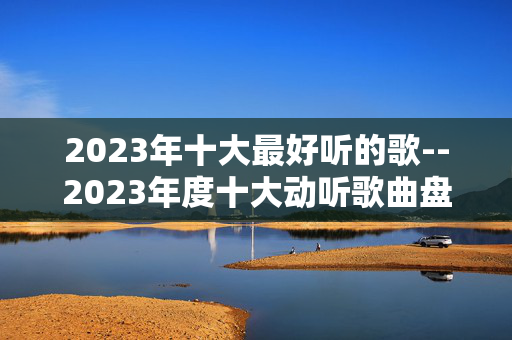 2023年十大最好听的歌--2023年度十大动听歌曲盘点 2023年十大最好听的歌--2023年度十大动听歌曲盘点