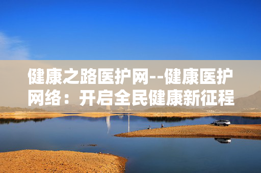 健康之路医护网--健康医护网络:开启全民健康新征程 健康之路医护网--健康医护网络:开启全民健康新征程