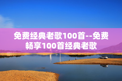 免费经典老歌100首--免费畅享100首经典老歌