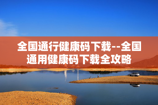 全国通行健康码下载--全国通用健康码下载全攻略 全国通行健康码下载--全国通用健康码下载全攻略