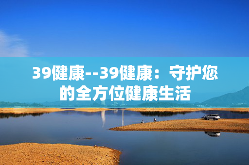 39健康--39健康：守护您的全方位健康生活