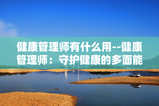 健康管理师有什么用--健康管理师：守护健康的多面能手