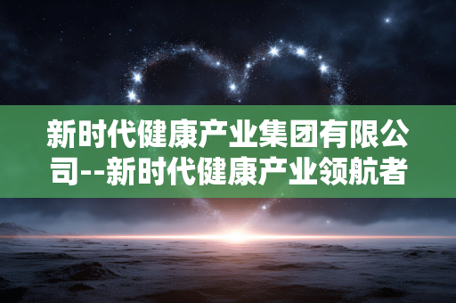 新时代健康产业集团有限公司--新时代健康产业领航者：新时代健康产业集团