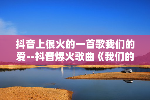 抖音上很火的一首歌我们的爱--抖音爆火歌曲《我们的爱》全解析
