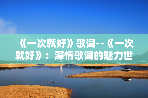 《一次就好》歌词--《一次就好》:深情歌词的魅力世界 《一次就好》歌词--《一次就好》:深情歌词的魅力世界