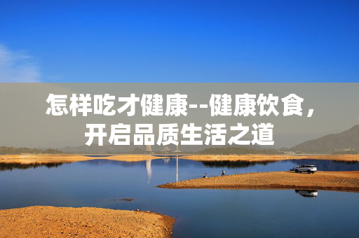 怎样吃才健康--健康饮食，开启品质生活之道