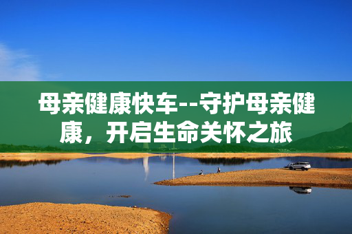 母亲健康快车--守护母亲健康，开启生命关怀之旅