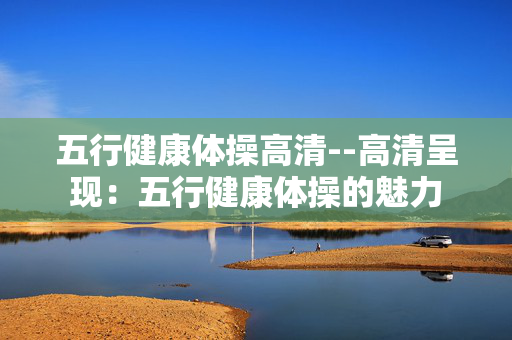 五行健康体操高清--高清呈现：五行健康体操的魅力