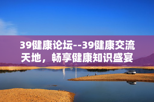 39健康论坛--39健康交流天地，畅享健康知识盛宴